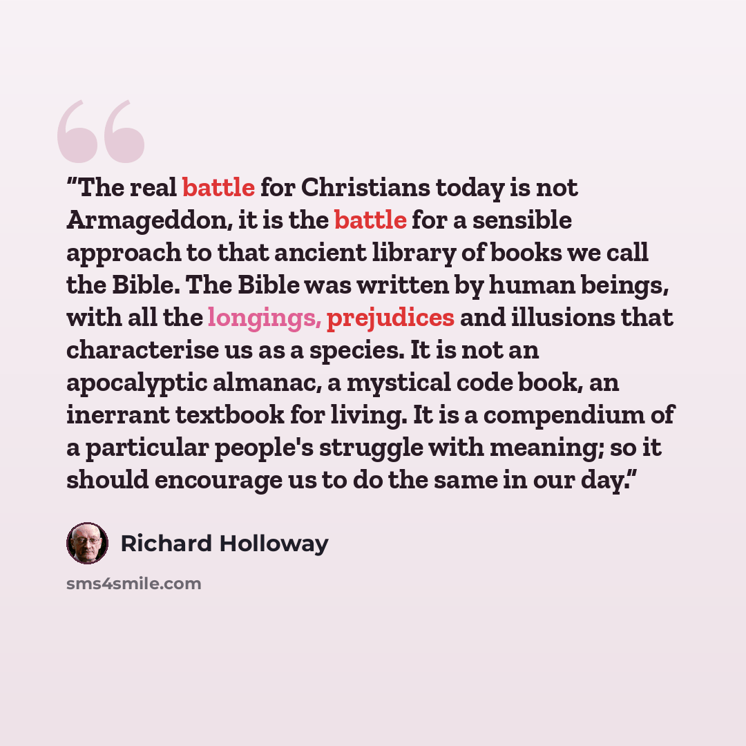 “The real battle for Christians today is not Armageddon, it is the battle for a sensible approach to that ancient library of books we call the Bible. The Bible was written by human beings, with all the longings, prejudices and illusions that characterise us as a species. It is not an apocalyptic…” quote by Richard Holloway