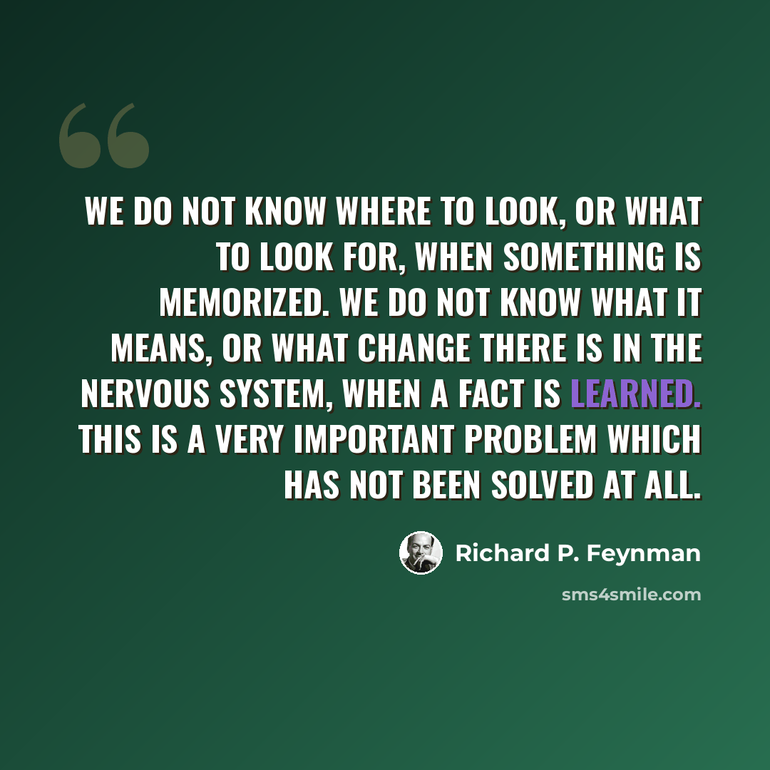 “We do not know where to look, or what to look for, when something is memorized. We do not know what it means, or what change there is in the nervous system, when a fact is learned. This is a very important problem which has not been solved at all.” quote by Richard P. Feynman