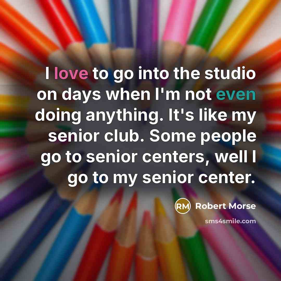 “I love to go into the studio on days when I'm not even doing anything. It's like my senior club. Some people go to senior centers, well I go to my senior center.” quote by Robert Morse