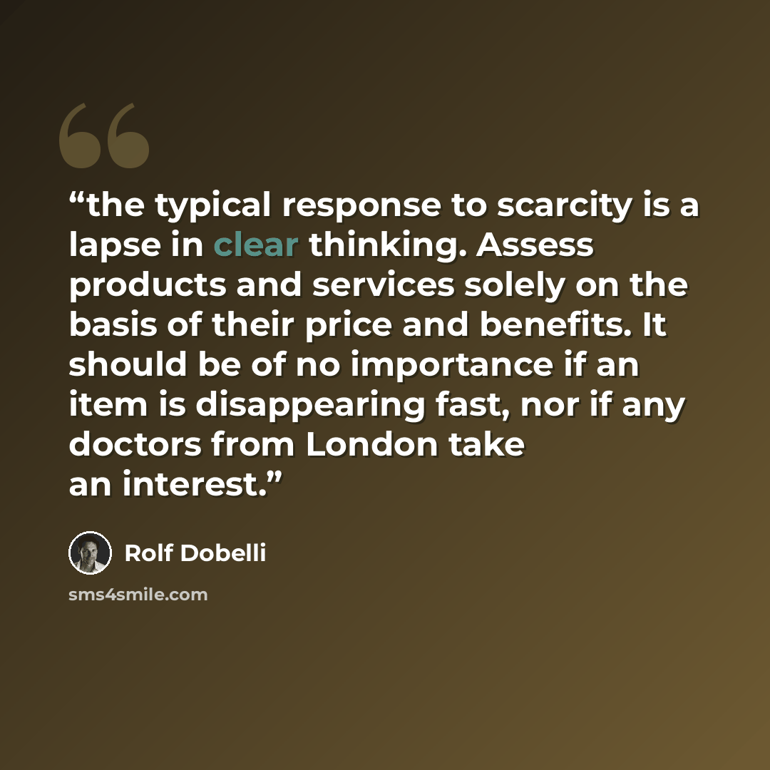 “the typical response to scarcity is a lapse in clear thinking. Assess products and services solely on the basis of their price and benefits. It should be of no importance if an item is disappearing fast, nor if any doctors from London take an interest.” quote by Rolf Dobelli
