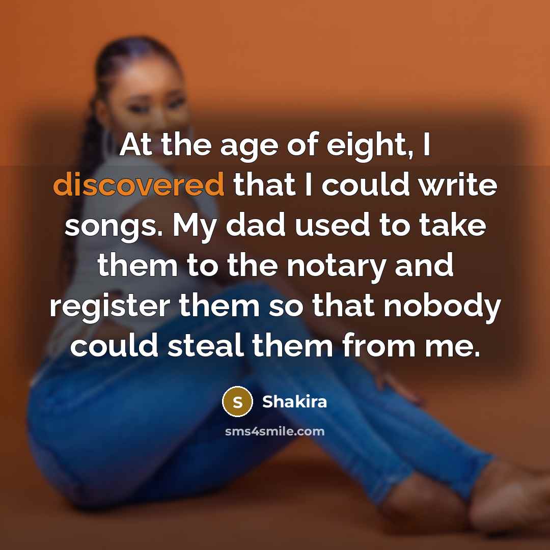 “At the age of eight, I discovered that I could write songs. My dad used to take them to the notary and register them so that nobody could steal them from me.” quote by Shakira