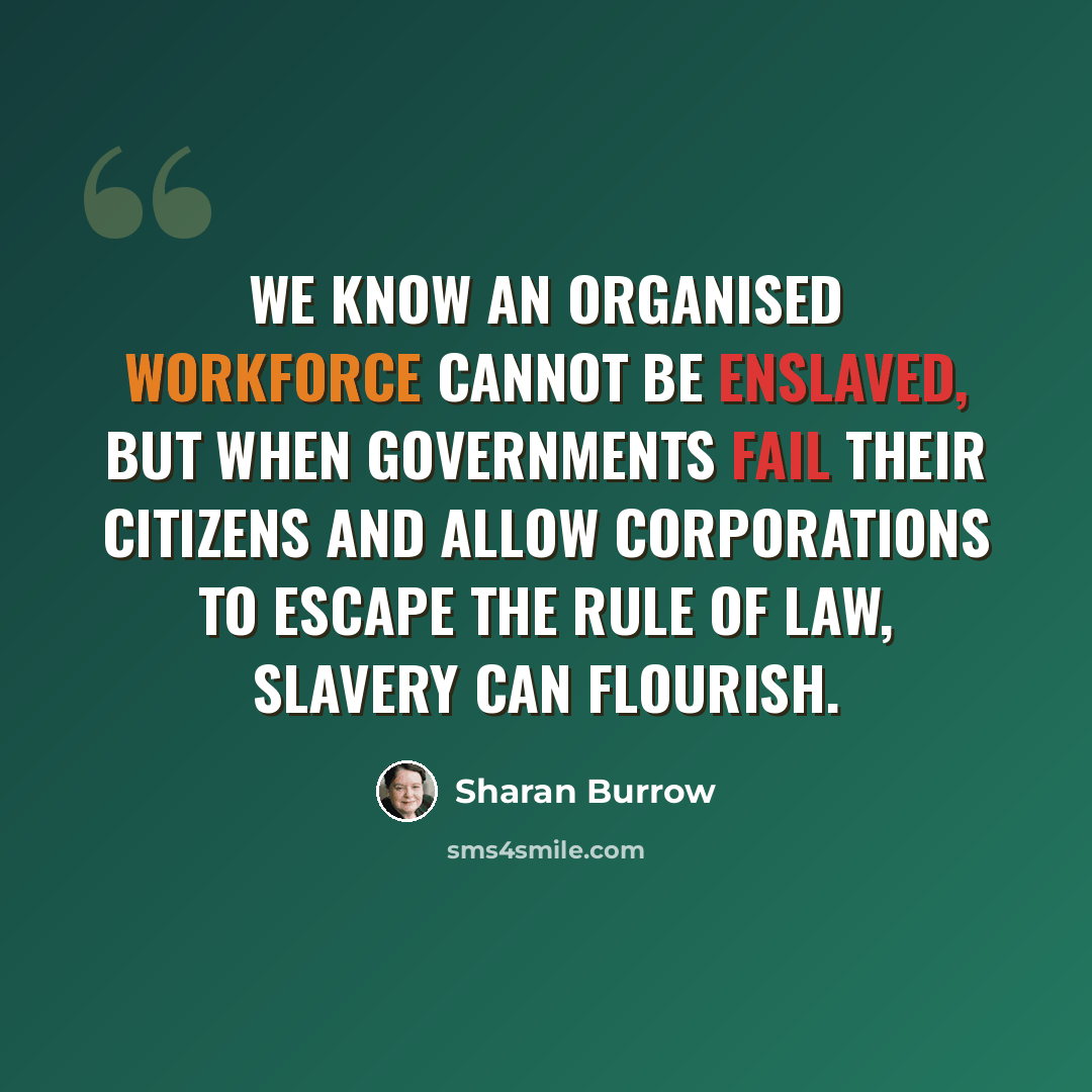 “We know an organised workforce cannot be enslaved, but when governments fail their citizens and allow corporations to escape the rule of law, slavery can flourish.” quote by Sharan Burrow