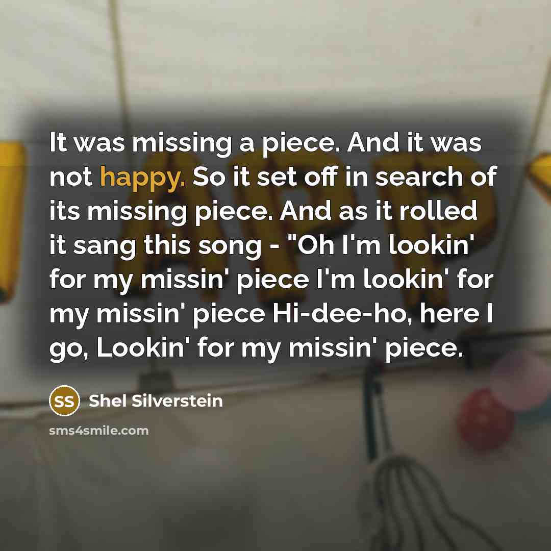 “It was missing a piece. And it was not happy. So it set off in search of its missing piece. And as it rolled it sang this song - "Oh I'm lookin' for my missin' piece I'm lookin' for my missin' piece Hi-dee-ho, here I go, Lookin' for my missin' piece.” quote by Shel Silverstein