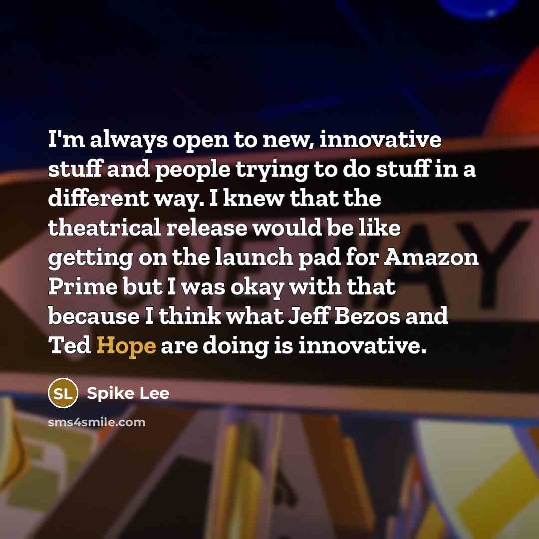 “I'm always open to new, innovative stuff and people trying to do stuff in a different way. I knew that the theatrical release would be like getting on the launch pad for Amazon Prime but I was okay with that because I think what Jeff Bezos and Ted Hope are doing is innovative.” quote by Spike Lee