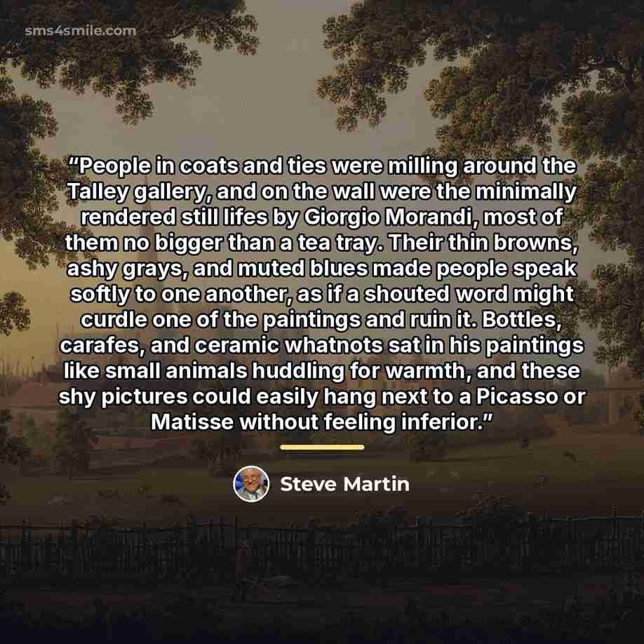 “People in coats and ties were milling around the Talley gallery, and on the wall were the minimally rendered still lifes by Giorgio Morandi, most of them no bigger than a tea tray. Their thin browns, ashy grays, and muted blues made people speak softly to one another, as if a shouted word might…” quote by Steve Martin
