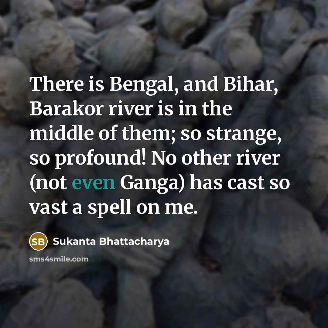“There is Bengal, and Bihar, Barakor river is in the middle of them; so strange, so profound! No other river (not even Ganga) has cast so vast a spell on me.” quote by Sukanta Bhattacharya