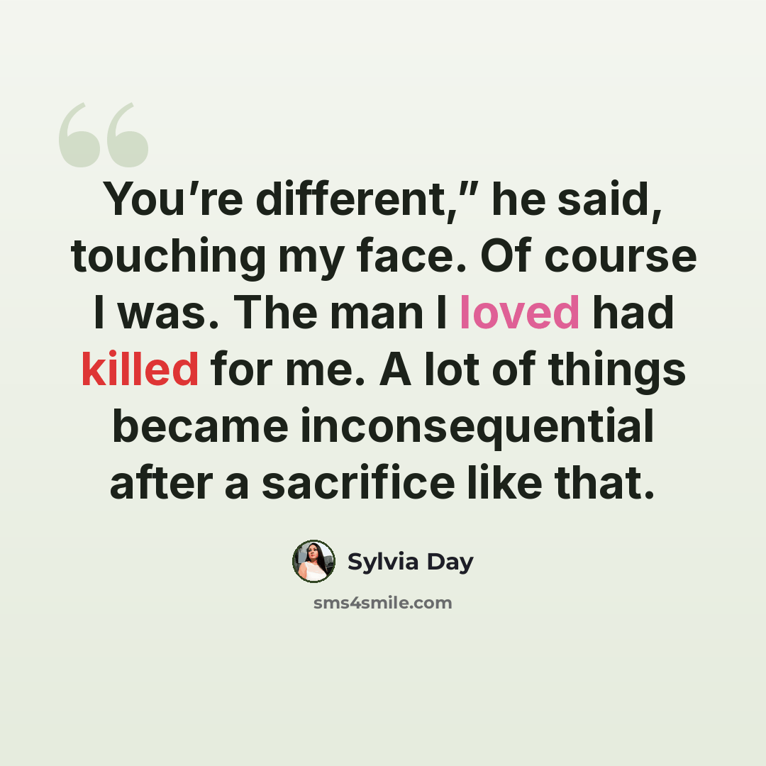 “You’re different,” he said, touching my face. Of course I was. The man I loved had killed for me. A lot of things became inconsequential after a sacrifice like that.” quote by Sylvia Day