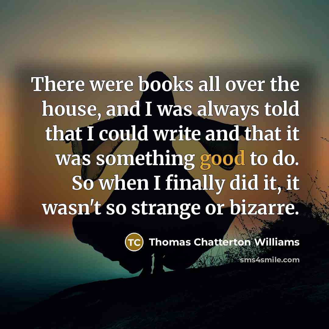“There were books all over the house, and I was always told that I could write and that it was something good to do. So when I finally did it, it wasn't so strange or bizarre.” quote by Thomas Chatterton Williams