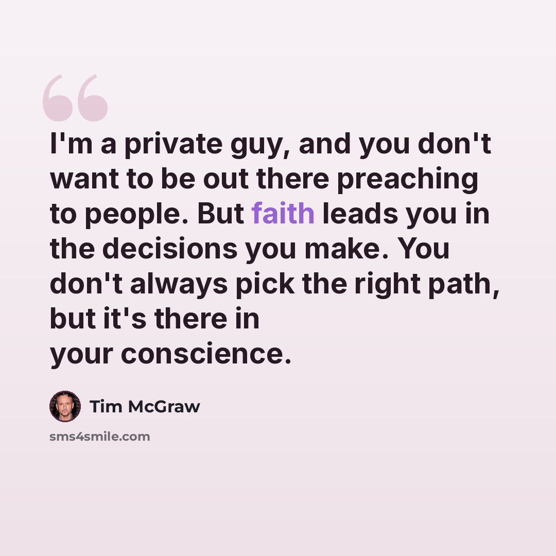 “I'm a private guy, and you don't want to be out there preaching to people. But faith leads you in the decisions you make. You don't always pick the right path, but it's there in your conscience.” quote by Tim McGraw