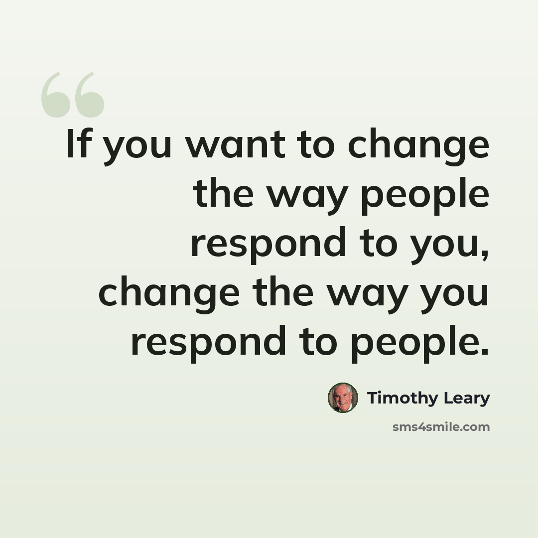 “If you want to change the way people respond to you, change the way you respond to people.” quote by Timothy Leary