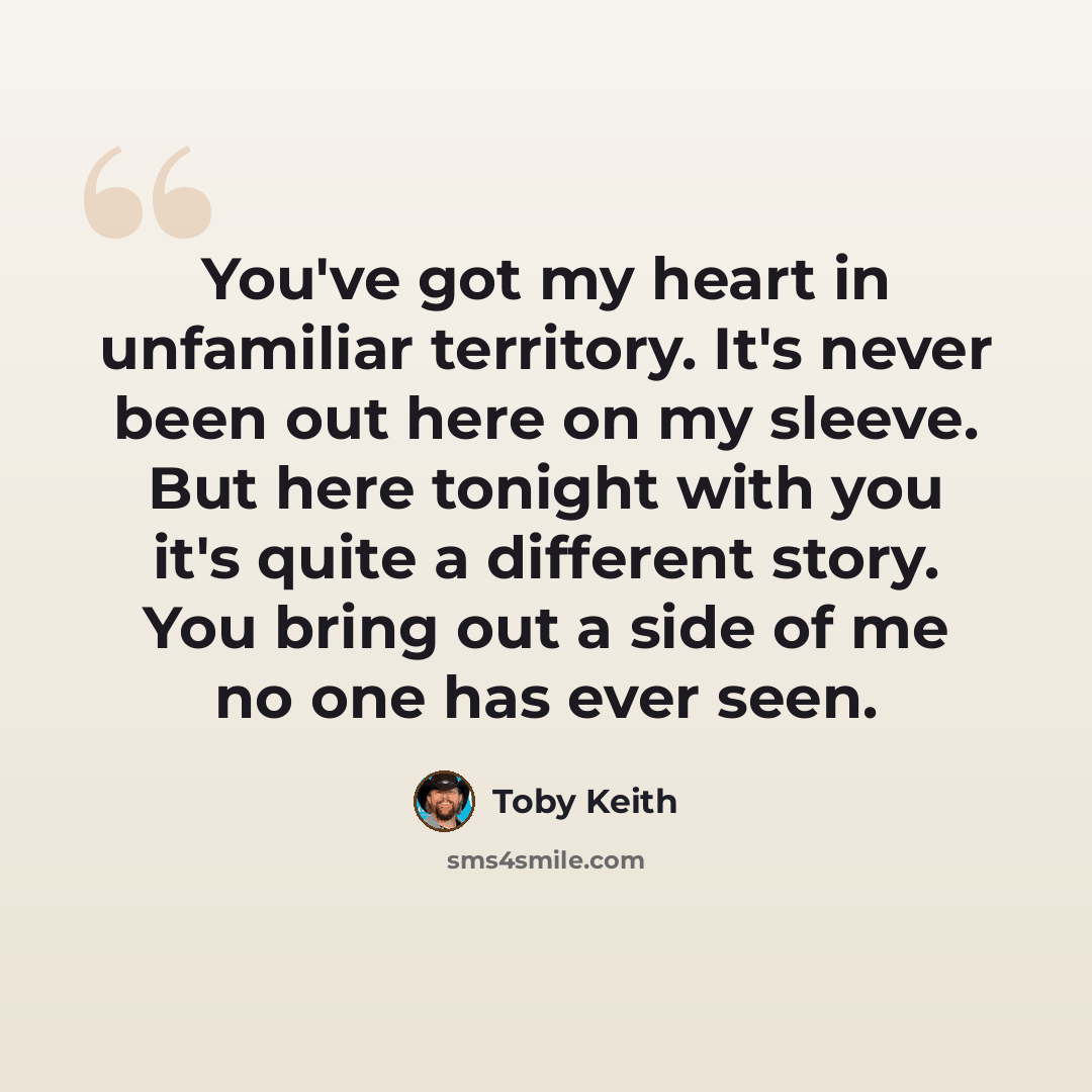 “You've got my heart in unfamiliar territory. It's never been out here on my sleeve. But here tonight with you it's quite a different story. You bring out a side of me no one has ever seen.” quote by Toby Keith