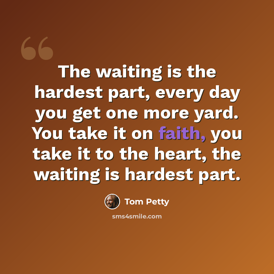 “The waiting is the hardest part, every day you get one more yard. You take it on faith, you take it to the heart, the waiting is hardest part.” quote by Tom Petty