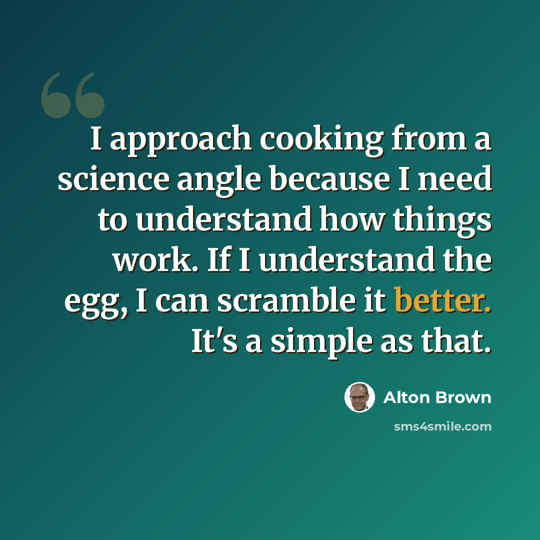 “I approach cooking from a science angle because I need to understand how things work. If I understand the egg, I can scramble it better. It's a simple as that.” quote by Alton Brown