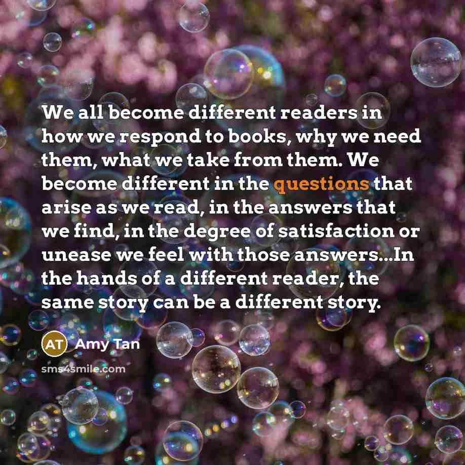 “We all become different readers in how we respond to books, why we need them, what we take from them. We become different in the questions that arise as we read, in the answers that we find, in the degree of satisfaction or unease we feel with those answers...In the hands of a different reader…” quote by Amy Tan