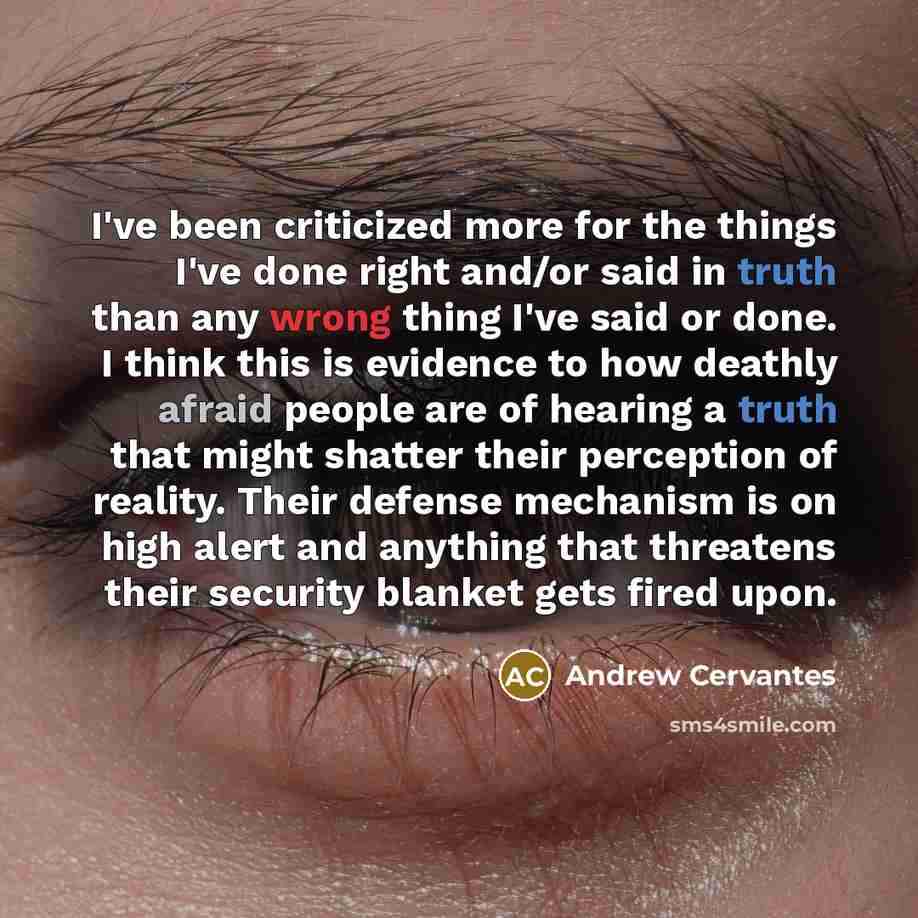 “I've been criticized more for the things I've done right and/or said in truth than any wrong thing I've said or done. I think this is evidence to how deathly afraid people are of hearing a truth that might shatter their perception of reality. Their defense mechanism is on high alert and anything…” quote by Andrew Cervantes