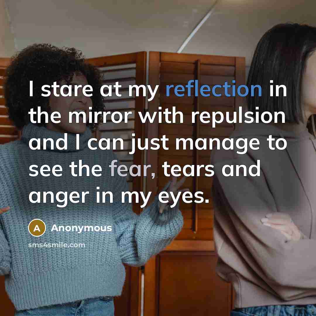 “I stare at my reflection in the mirror with repulsion and I can just manage to see the fear, tears and anger in my eyes.” quote by Anonymous