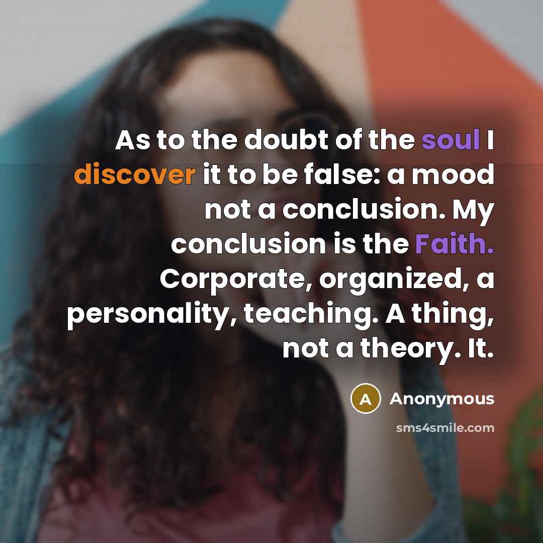 “As to the doubt of the soul I discover it to be false: a mood not a conclusion. My conclusion is the Faith. Corporate, organized, a personality, teaching. A thing, not a theory. It.” quote by Anonymous