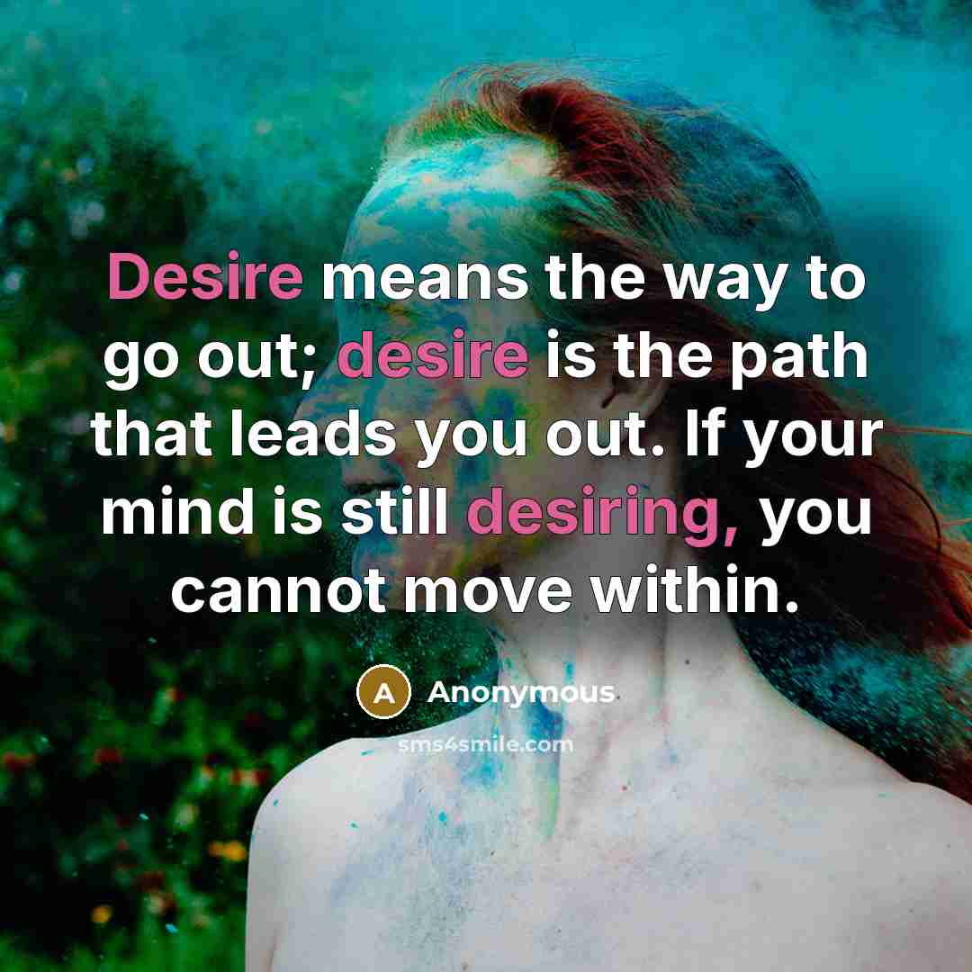 “Desire means the way to go out; desire is the path that leads you out. If your mind is still desiring, you cannot move within.” quote by Anonymous