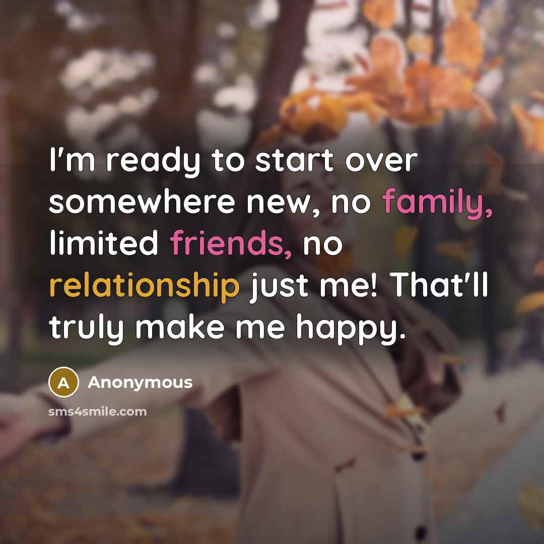 “I'm ready to start over somewhere new, no family, limited friends, no relationship just me! That'll truly make me happy.” quote by Anonymous