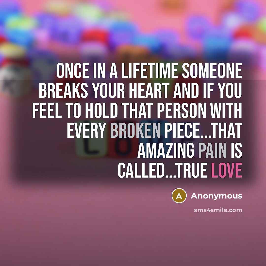 “Once in a lifetime someone breaks your heart and if you feel to hold that person with every broken piece...that amazing pain is called...TRUE LOVE” quote by Anonymous
