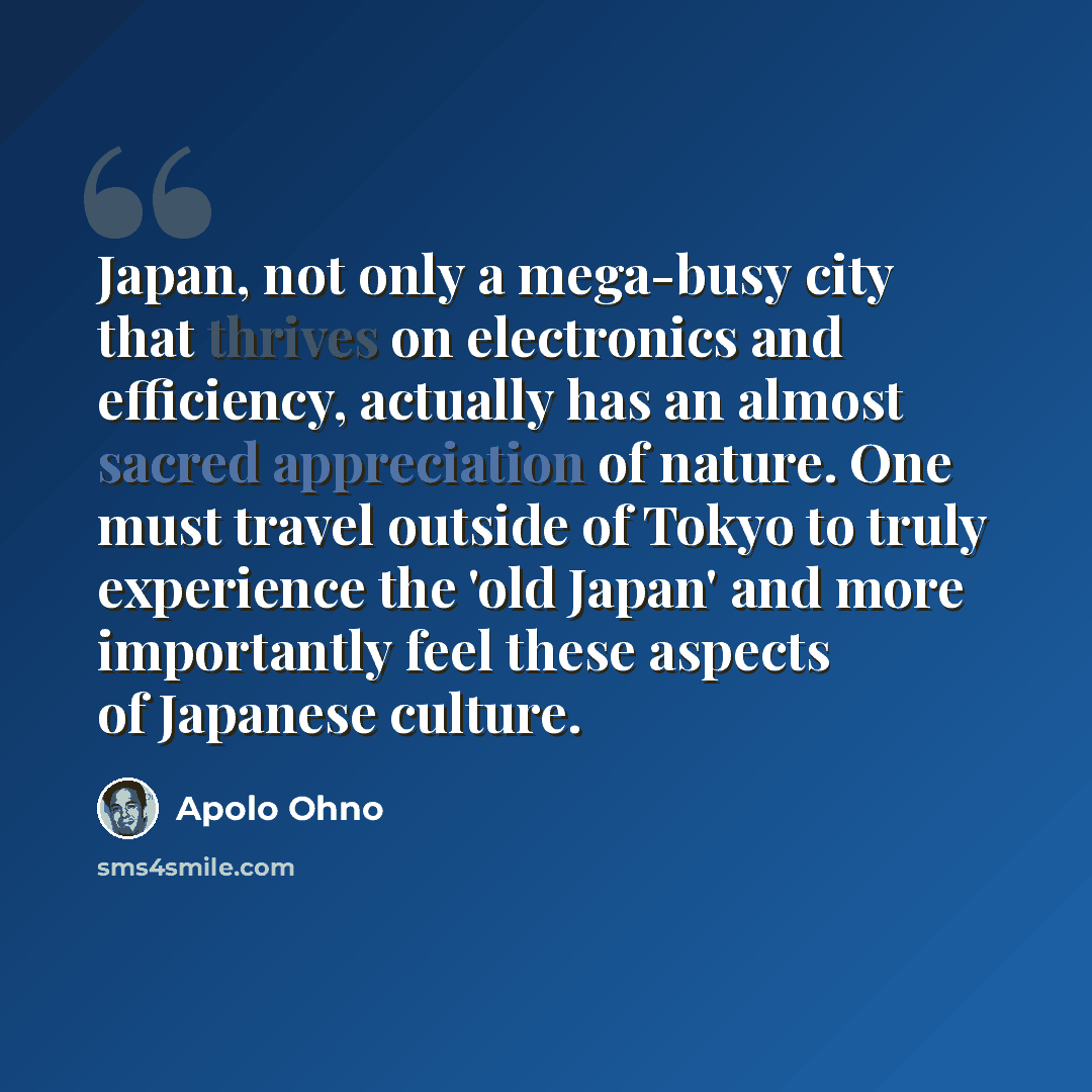 “Japan, not only a mega-busy city that thrives on electronics and efficiency, actually has an almost sacred appreciation of nature. One must travel outside of Tokyo to truly experience the 'old Japan' and more importantly feel these aspects of Japanese culture.” quote by Apolo Ohno