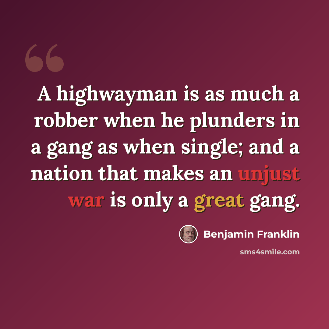 “A highwayman is as much a robber when he plunders in a gang as when single; and a nation that makes an unjust war is only a great gang.” quote by Benjamin Franklin