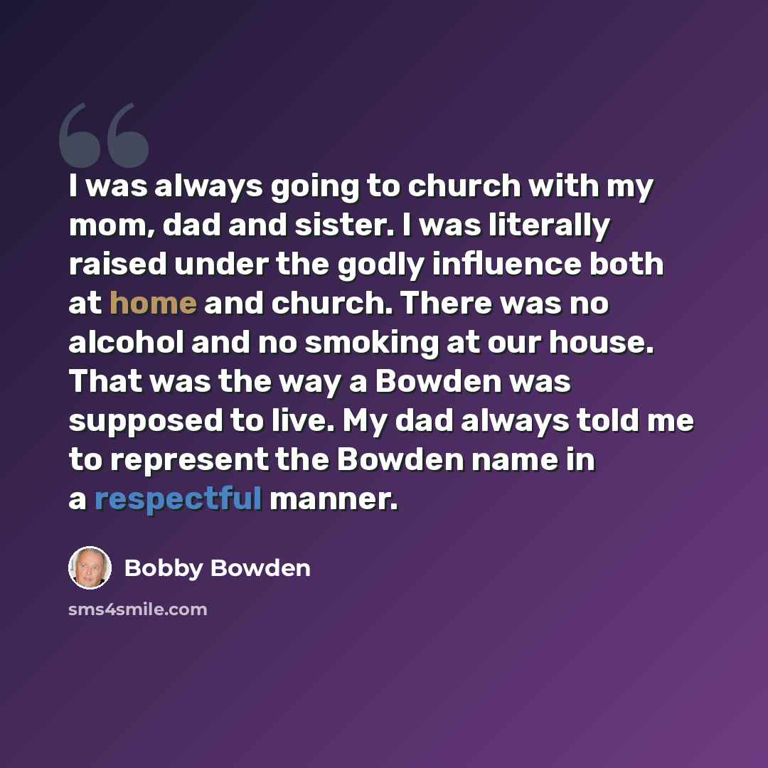 “I was always going to church with my mom, dad and sister. I was literally raised under the godly influence both at home and church. There was no alcohol and no smoking at our house. That was the way a Bowden was supposed to live. My dad always told me to represent the Bowden name in a respectful…” quote by Bobby Bowden
