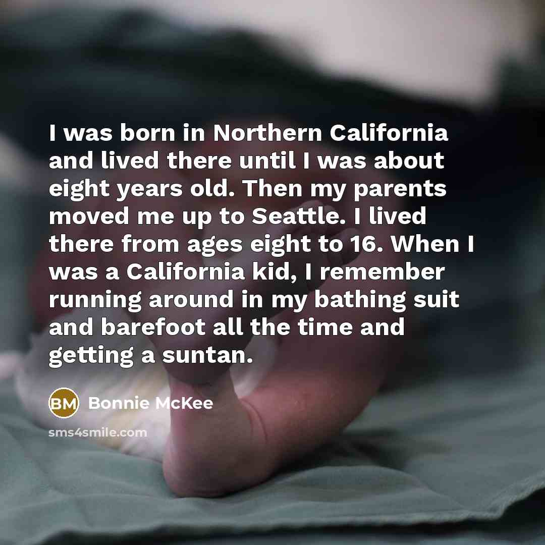 “I was born in Northern California and lived there until I was about eight years old. Then my parents moved me up to Seattle. I lived there from ages eight to 16. When I was a California kid, I remember running around in my bathing suit and barefoot all the time and getting a suntan.” quote by Bonnie McKee