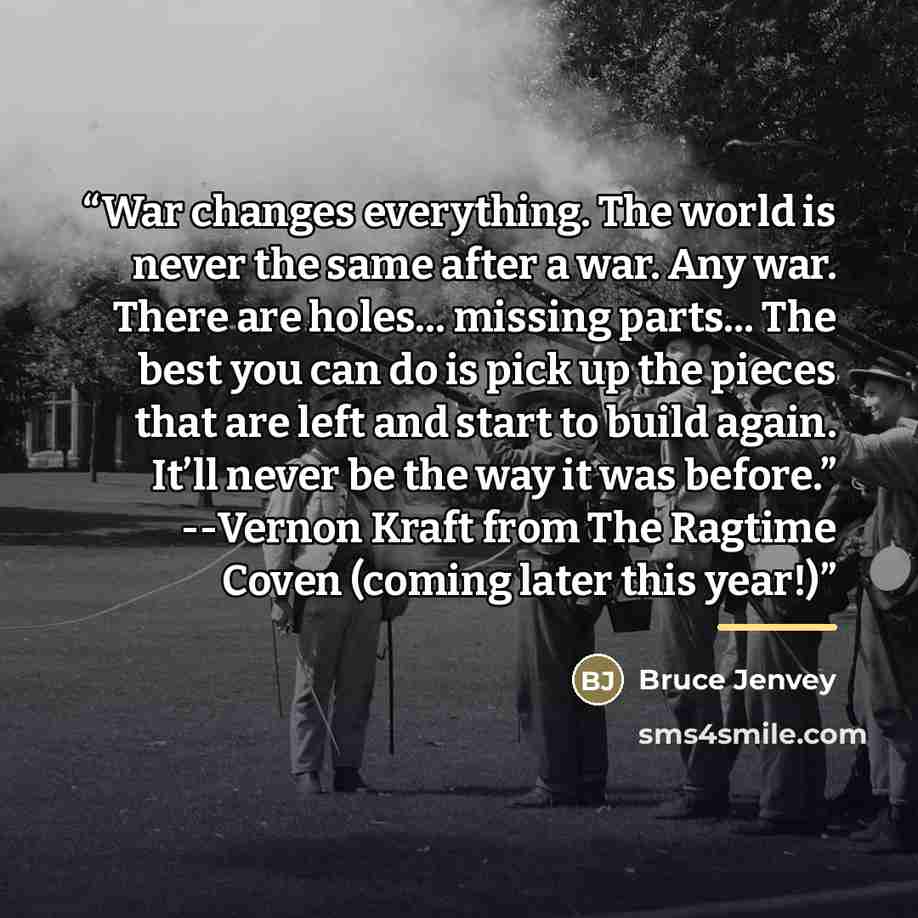 “War changes everything. The world is never the same after a war. Any war. There are holes… missing parts… The best you can do is pick up the pieces that are left and start to build again. It’ll never be the way it was before.” --Vernon Kraft from The Ragtime Coven (coming later this year!)” quote by Bruce Jenvey