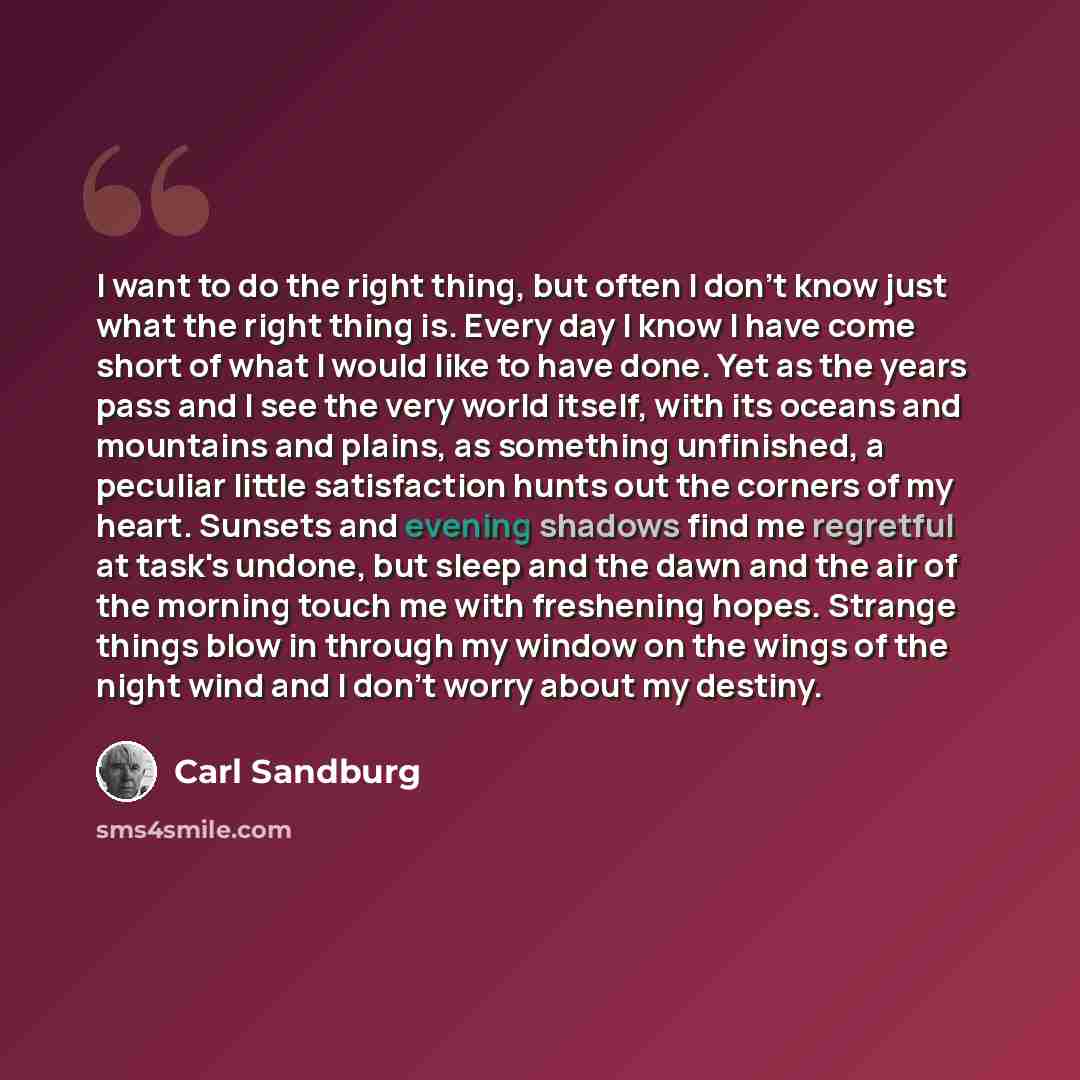 “I want to do the right thing, but often I don't know just what the right thing is. Every day I know I have come short of what I would like to have done. Yet as the years pass and I see the very world itself, with its oceans and mountains and plains, as something unfinished, a peculiar little…” quote by Carl Sandburg