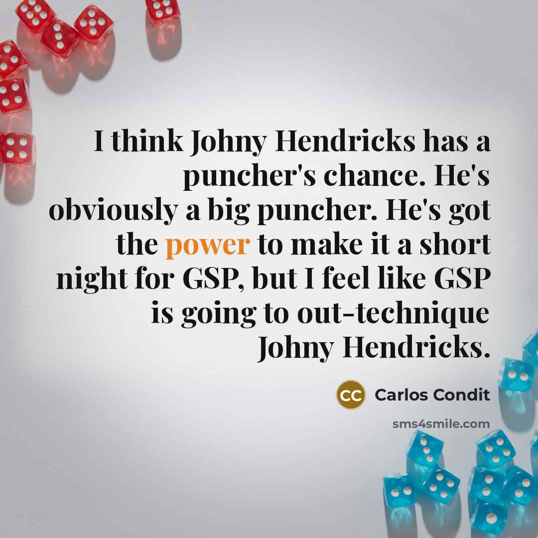“I think Johny Hendricks has a puncher's chance. He's obviously a big puncher. He's got the power to make it a short night for GSP, but I feel like GSP is going to out-technique Johny Hendricks.” quote by Carlos Condit