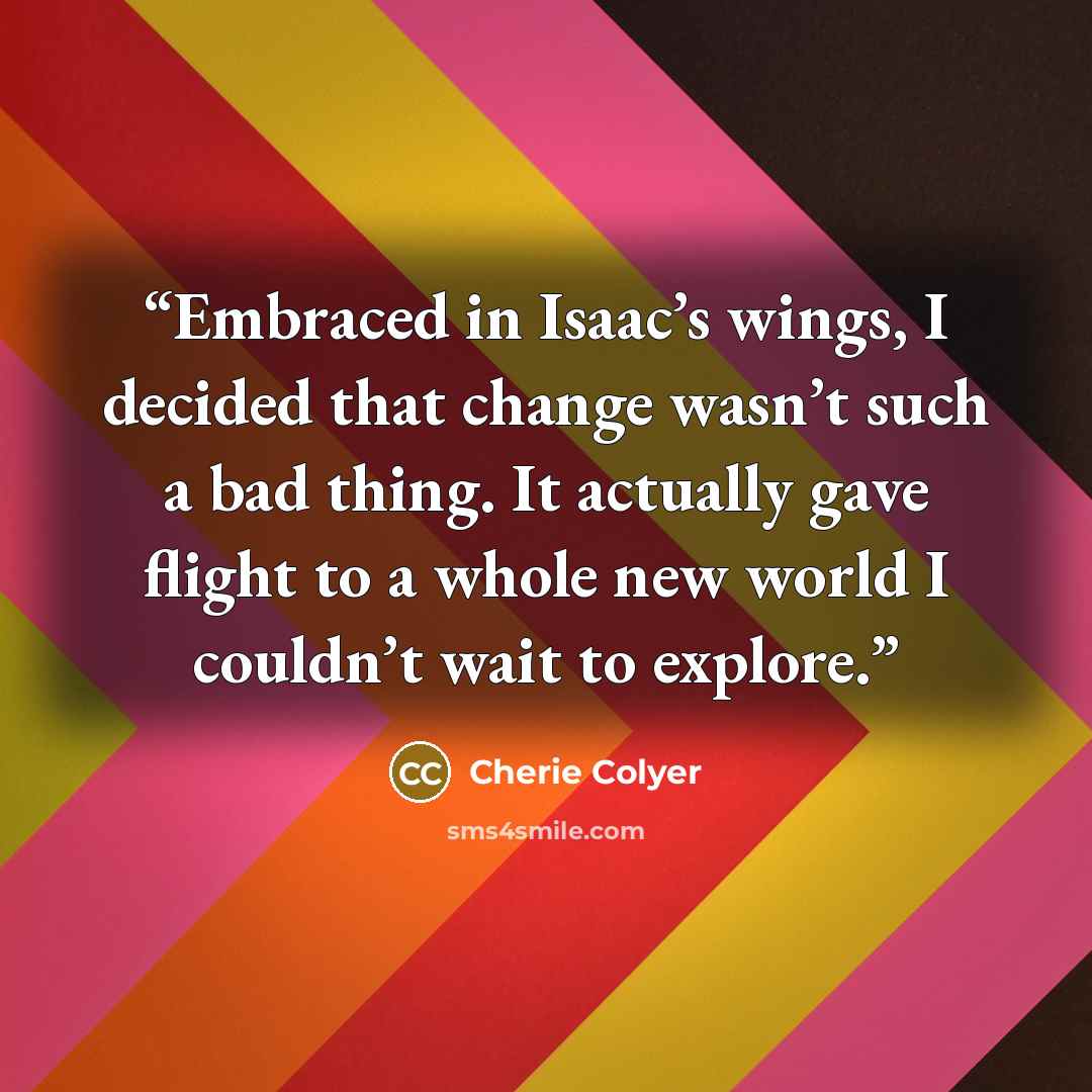 “Embraced in Isaac’s wings, I decided that change wasn’t such a bad thing. It actually gave flight to a whole new world I couldn’t wait to explore.” quote by Cherie Colyer