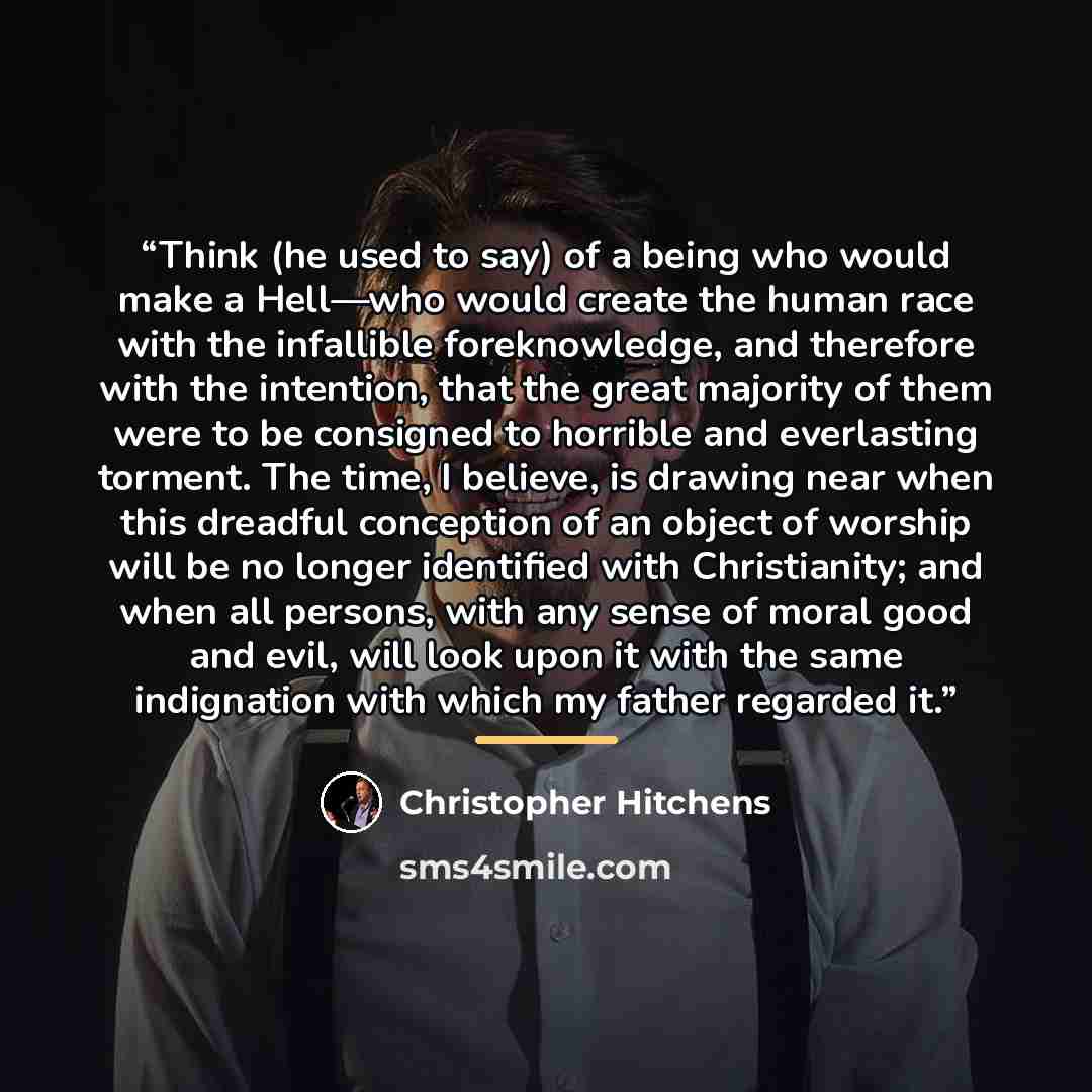 “Think (he used to say) of a being who would make a Hell—who would create the human race with the infallible foreknowledge, and therefore with the intention, that the great majority of them were to be consigned to horrible and everlasting torment. The time, I believe, is drawing near when this…” quote by Christopher Hitchens