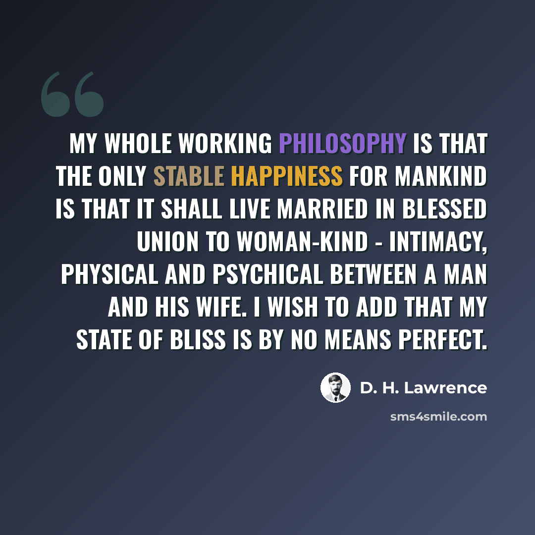 “My whole working philosophy is that the only stable happiness for mankind is that it shall live married in blessed union to woman-kind - intimacy, physical and psychical between a man and his wife. I wish to add that my state of bliss is by no means perfect.” quote by D. H. Lawrence