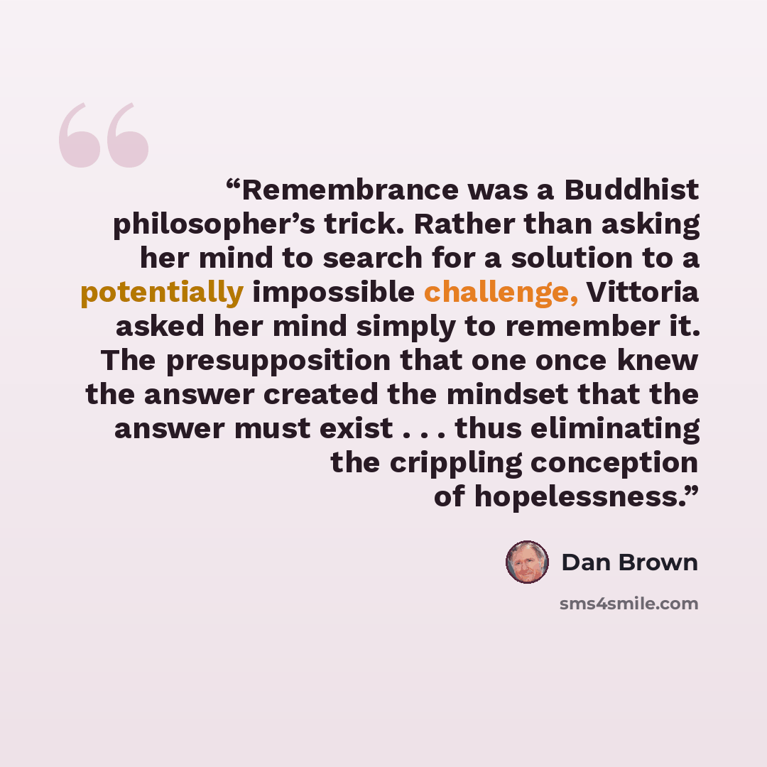 “Remembrance was a Buddhist philosopher’s trick. Rather than asking her mind to search for a solution to a potentially impossible challenge, Vittoria asked her mind simply to remember it. The presupposition that one once knew the answer created the mindset that the answer must exist . . . thus…” quote by Dan Brown