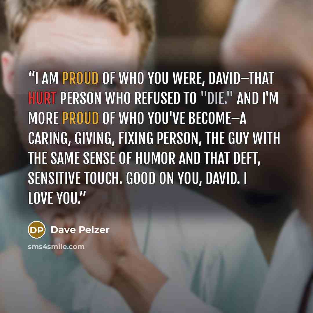 “I am proud of who you were, David–that hurt person who refused to "die." And I'm more proud of who you've become–a caring, giving, fixing person, the guy with the same sense of humor and that deft, sensitive touch. Good on you, David. I love you.” quote by Dave Pelzer