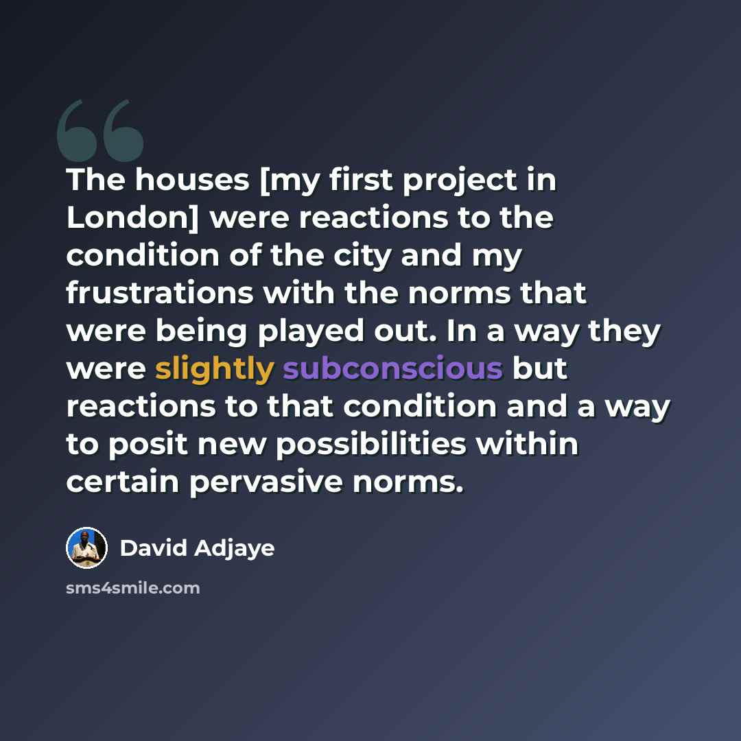 “The houses [my first project in London] were reactions to the condition of the city and my frustrations with the norms that were being played out. In a way they were slightly subconscious but reactions to that condition and a way to posit new possibilities within certain pervasive norms.” quote by David Adjaye