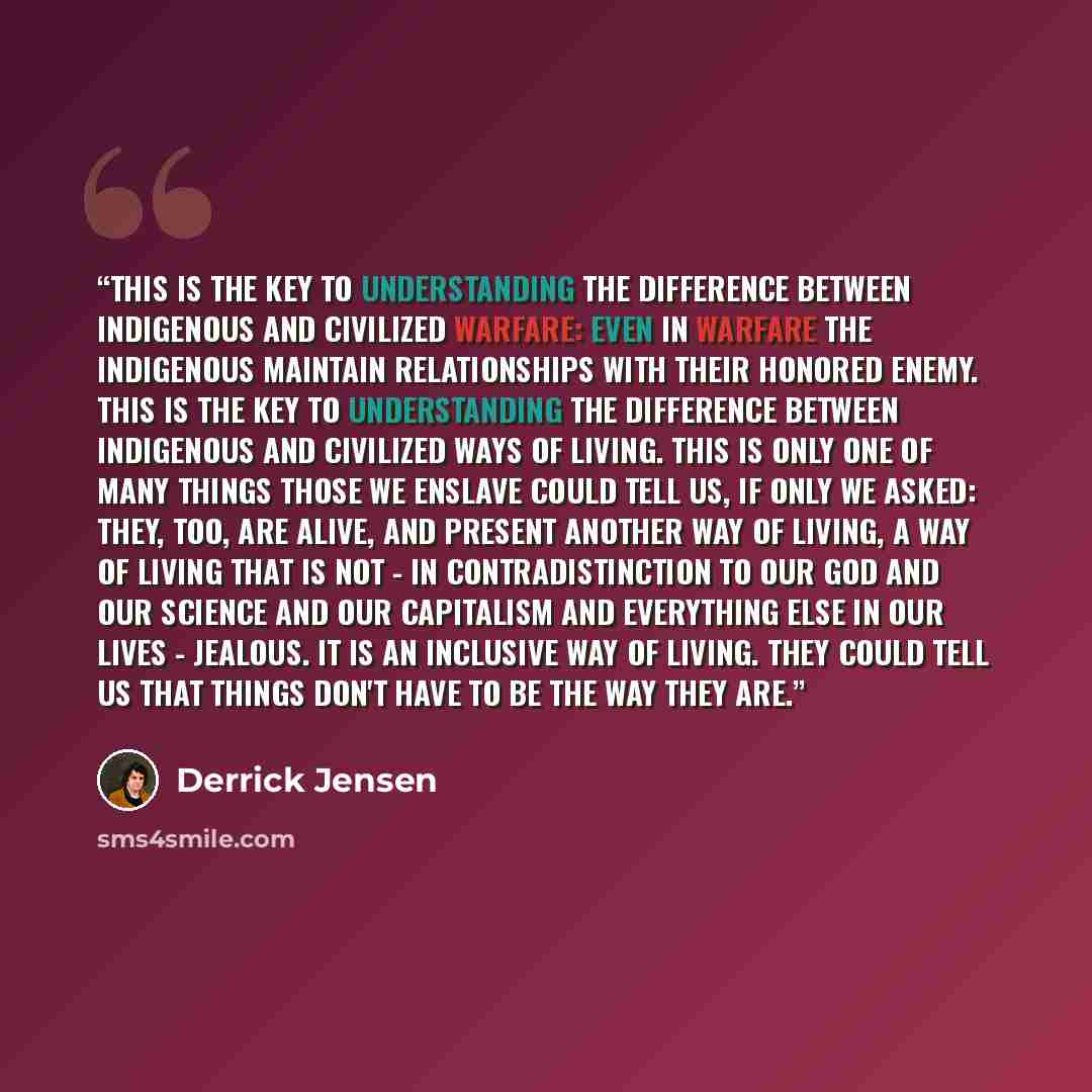 “This is the key to understanding the difference between indigenous and civilized warfare: Even in warfare the indigenous maintain relationships with their honored enemy. This is the key to understanding the difference between indigenous and civilized ways of living. This is only one of many things…” quote by Derrick Jensen