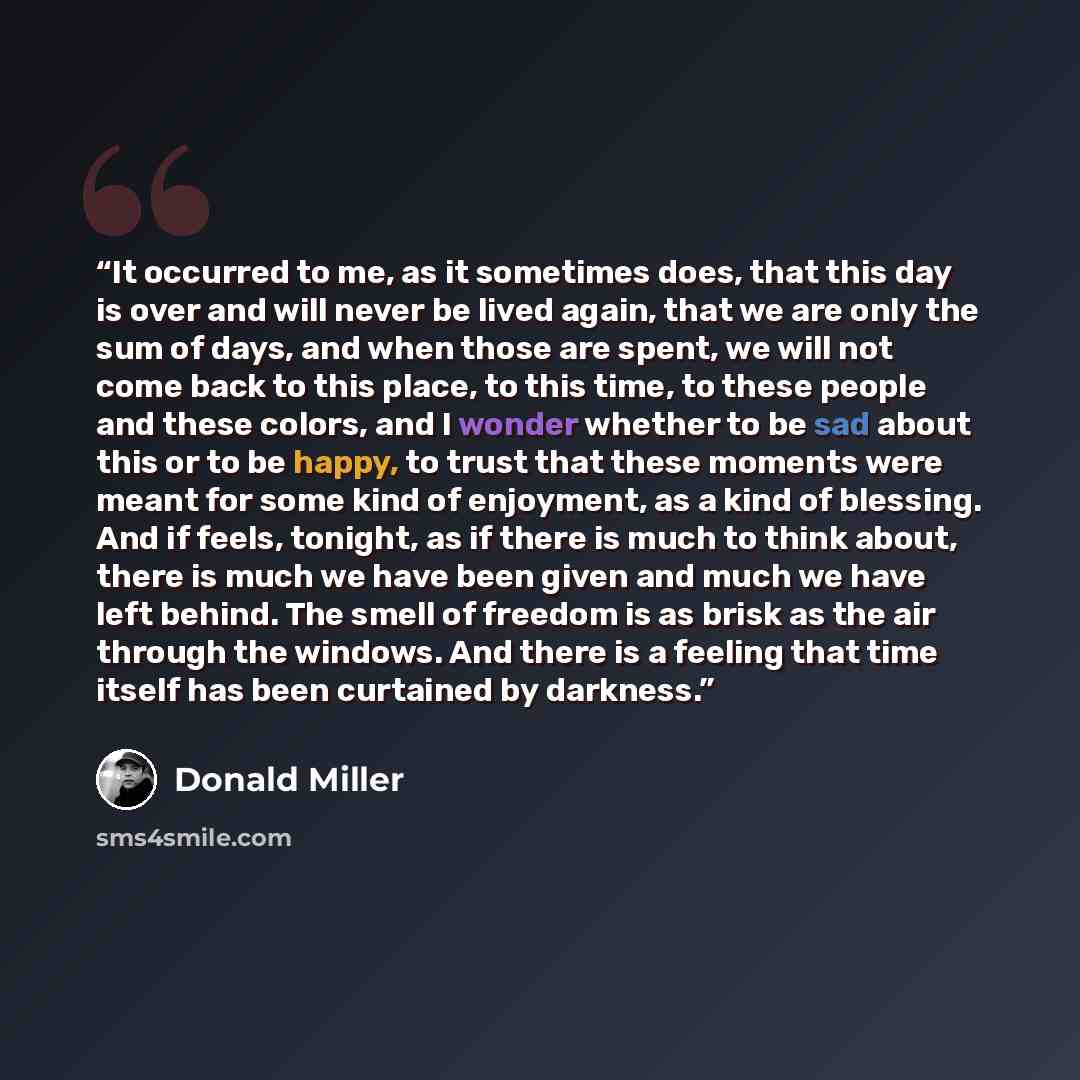 “It occurred to me, as it sometimes does, that this day is over and will never be lived again, that we are only the sum of days, and when those are spent, we will not come back to this place, to this time, to these people and these colors, and I wonder whether to be sad about this or to be happy…” quote by Donald Miller