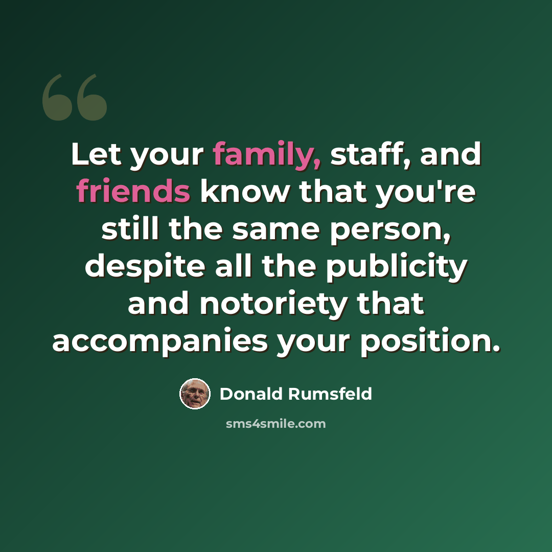 “Let your family, staff, and friends know that you're still the same person, despite all the publicity and notoriety that accompanies your position.” quote by Donald Rumsfeld
