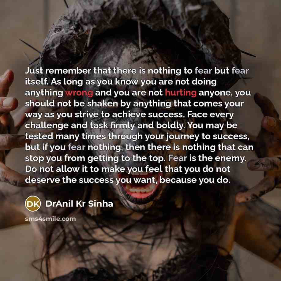 “Just remember that there is nothing to fear but fear itself. As long as you know you are not doing anything wrong and you are not hurting anyone, you should not be shaken by anything that comes your way as you strive to achieve success. Face every challenge and task firmly and boldly. You may be…” quote by DrAnil Kr Sinha