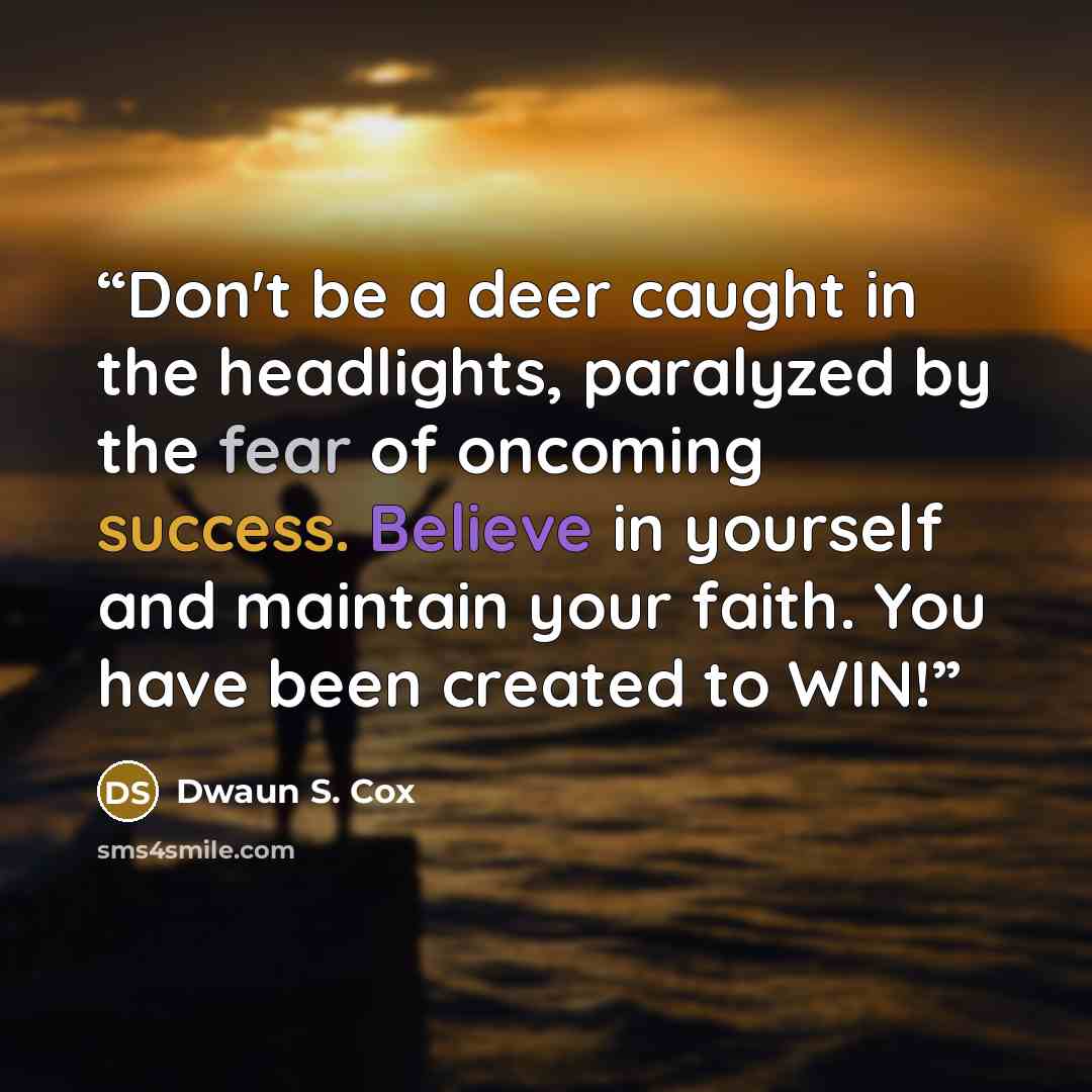 “Don't be a deer caught in the headlights, paralyzed by the fear of oncoming success. Believe in yourself and maintain your faith. You have been created to WIN!” quote by Dwaun S. Cox