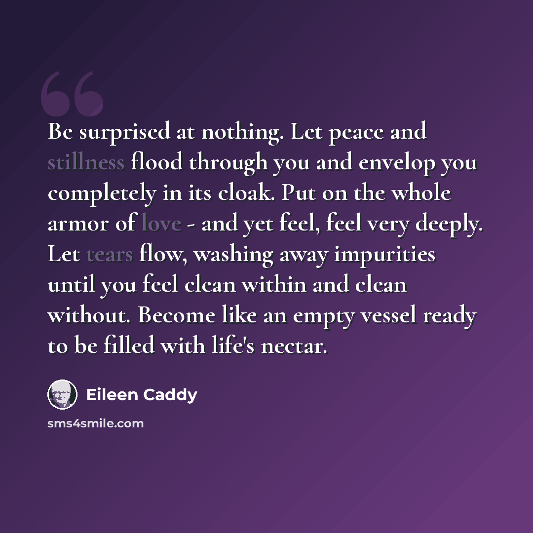 “Be surprised at nothing. Let peace and stillness flood through you and envelop you completely in its cloak. Put on the whole armor of love - and yet feel, feel very deeply. Let tears flow, washing away impurities until you feel clean within and clean without. Become like an empty vessel ready to…” quote by Eileen Caddy