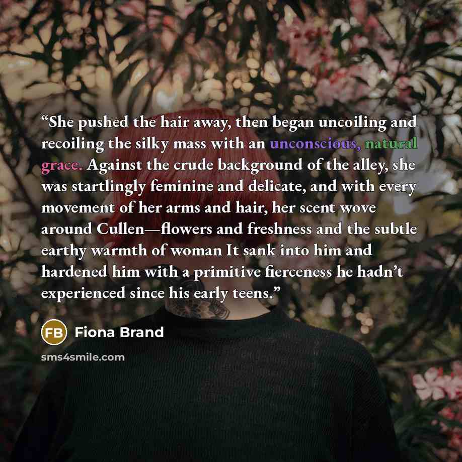 “She pushed the hair away, then began uncoiling and recoiling the silky mass with an unconscious, natural grace. Against the crude background of the alley, she was startlingly feminine and delicate, and with every movement of her arms and hair, her scent wove around Cullen—flowers and freshness and…” quote by Fiona Brand