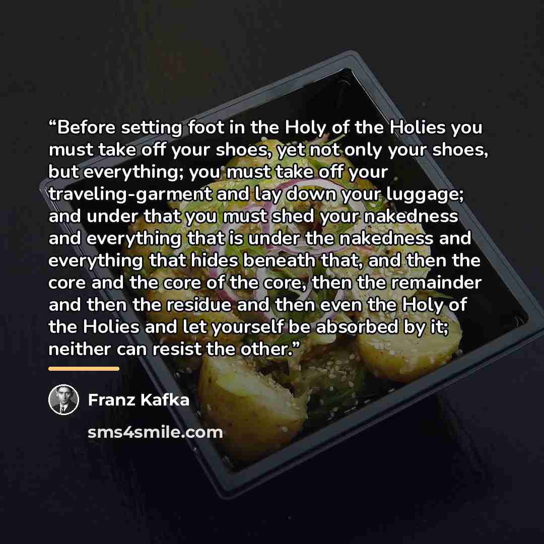 “Before setting foot in the Holy of the Holies you must take off your shoes, yet not only your shoes, but everything; you must take off your traveling-garment and lay down your luggage; and under that you must shed your nakedness and everything that is under the nakedness and everything that hides…” quote by Franz Kafka