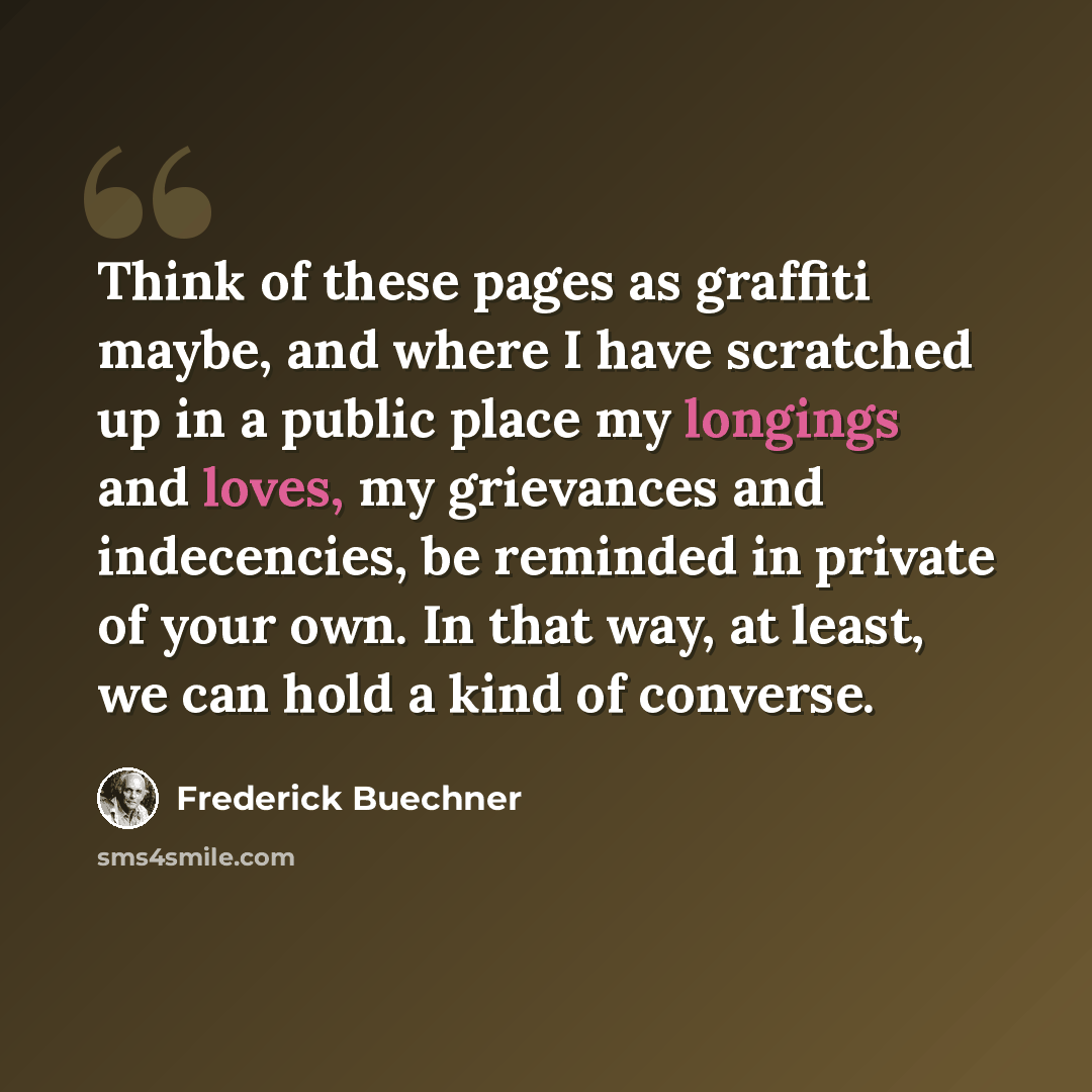 “Think of these pages as graffiti maybe, and where I have scratched up in a public place my longings and loves, my grievances and indecencies, be reminded in private of your own. In that way, at least, we can hold a kind of converse.” quote by Frederick Buechner