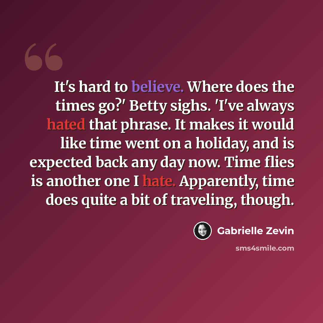 “It's hard to believe. Where does the times go?' Betty sighs. 'I've always hated that phrase. It makes it would like time went on a holiday, and is expected back any day now. Time flies is another one I hate. Apparently, time does quite a bit of traveling, though.” quote by Gabrielle Zevin