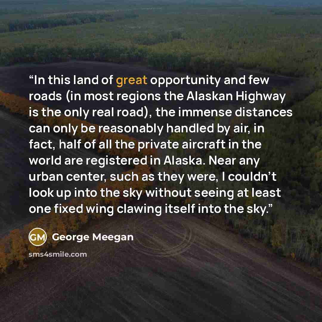 “In this land of great opportunity and few roads (in most regions the Alaskan Highway is the only real road), the immense distances can only be reasonably handled by air, in fact, half of all the private aircraft in the world are registered in Alaska. Near any urban center, such as they were, I…” quote by George Meegan