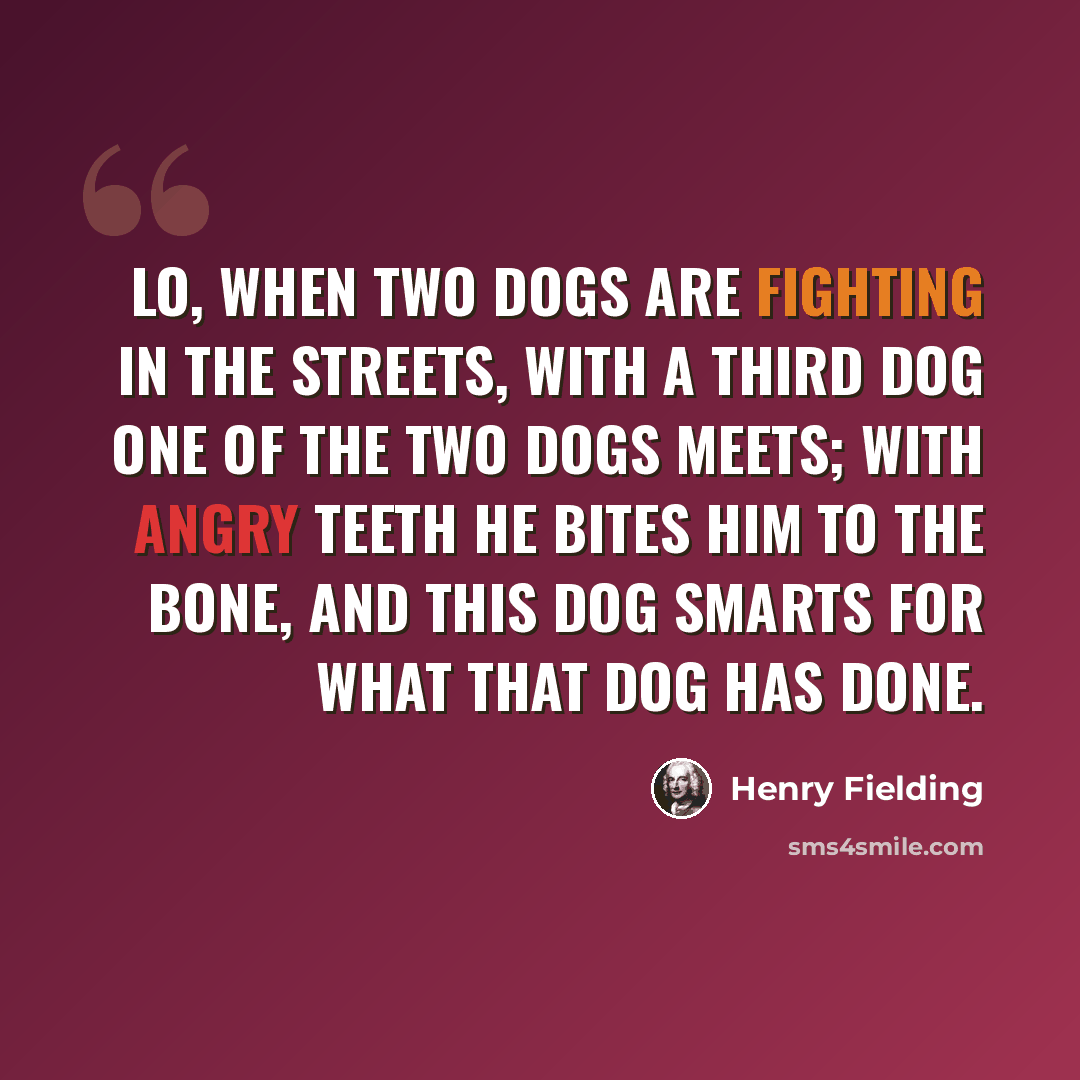 “Lo, when two dogs are fighting in the streets, With a third dog one of the two dogs meets; With angry teeth he bites him to the bone, And this dog smarts for what that dog has done.” quote by Henry Fielding