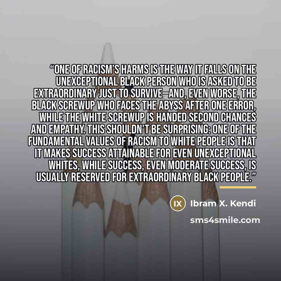 “One of racism’s harms is the way it falls on the unexceptional Black person who is asked to be extraordinary just to survive—and, even worse, the Black screwup who faces the abyss after one error, while the White screwup is handed second chances and empathy. This shouldn't be surprising: One of…” quote by Ibram X. Kendi